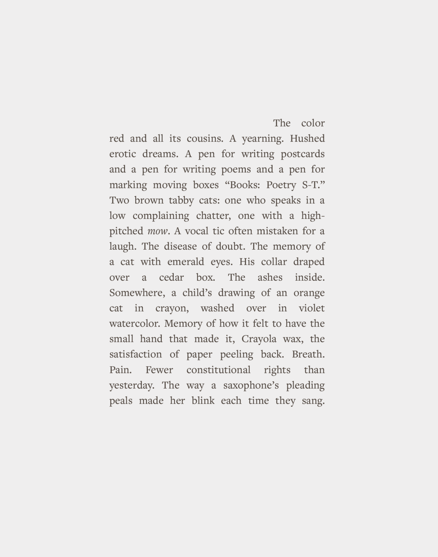The color red and all its cousins. A yearning. Hushed erotic dreams. A pen for writing postcards and a pen for writing poems and a pen for marking moving boxes “Books: Poetry S-T.” Two brown tabby cats: one who speaks in a low complaining chatter, one with a highpitched mow. A vocal tic often mistaken for a laugh. The disease of doubt. The memory of a cat with emerald eyes. His collar draped over a cedar box. The ashes inside. Somewhere, a child’s drawing of an orange cat in crayon, washed over in violet watercolor. Memory of how it felt to have the small hand that made it, Crayola wax, satisfaction of paper peeling back. Breath. Pain. Fewer constitutional rights than yesterday. The way a saxophone’s pleading peals made her blink each time they sang.